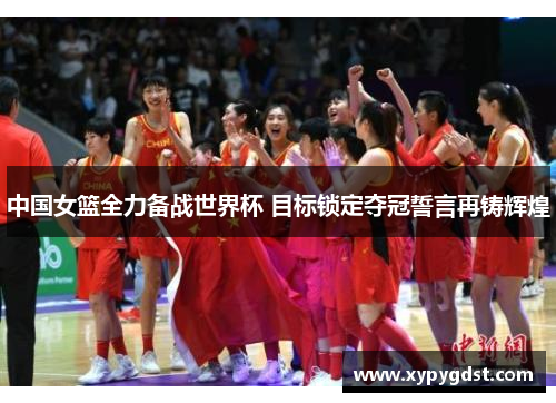 中国女篮全力备战世界杯 目标锁定夺冠誓言再铸辉煌