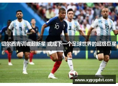 切尔西青训崛起新星 或成下一个足球世界的超级巨星