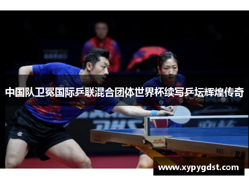 中国队卫冕国际乒联混合团体世界杯续写乒坛辉煌传奇