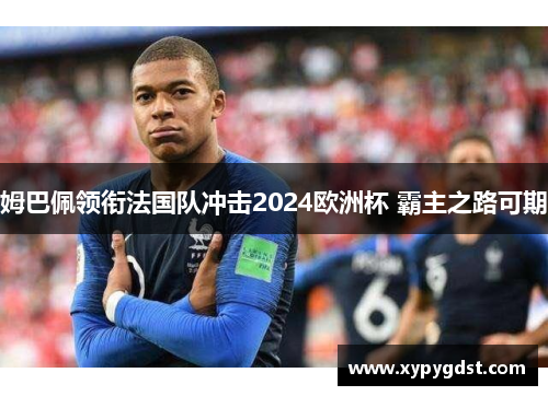 姆巴佩领衔法国队冲击2024欧洲杯 霸主之路可期
