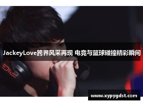 JackeyLove跨界风采再现 电竞与篮球碰撞精彩瞬间
